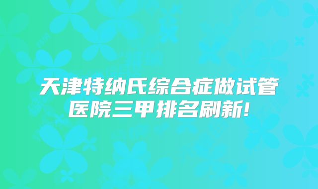 天津特纳氏综合症做试管医院三甲排名刷新!
