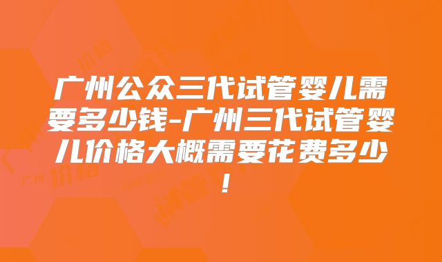 广州公众三代试管婴儿需要多少钱-广州三代试管婴儿价格大概需要花费多少!