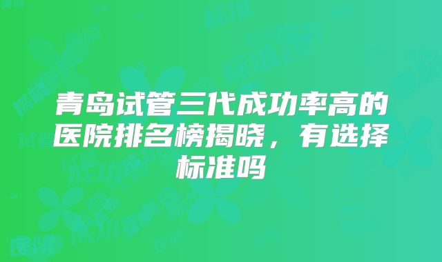 青岛试管三代成功率高的医院排名榜揭晓,有选择标准吗