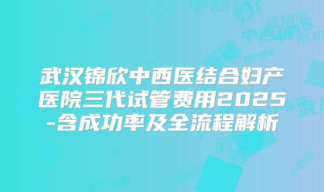 武汉锦欣中西医结合妇产医院三代试管费用2025-含成功率及全流程解析