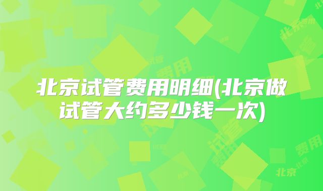 北京试管费用明细(北京做试管大约多少钱一次)