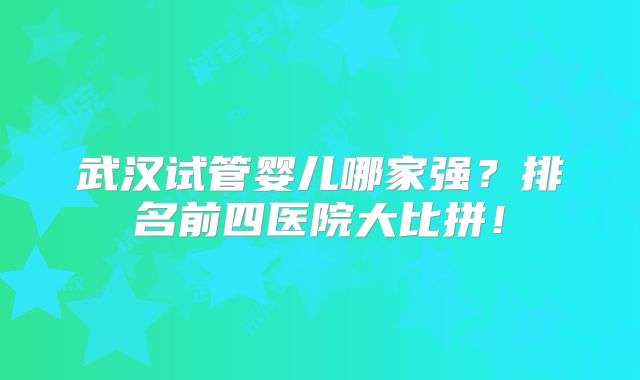 武汉试管婴儿哪家强？排名前四医院大比拼！