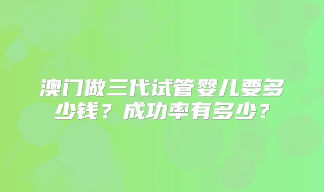 澳门做三代试管婴儿要多少钱?成功率有多少?