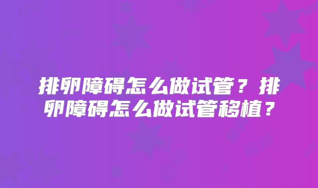排卵障碍怎么做试管？排卵障碍怎么做试管移植？