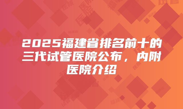 2025福建省排名前十的三代试管医院公布，内附医院介绍