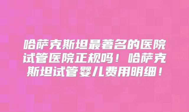 哈萨克斯坦最著名的医院试管医院正规吗！哈萨克斯坦试管婴儿费用明细！