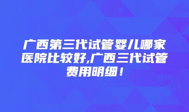 广西第三代试管婴儿哪家医院比较好,广西三代试管费用明细！