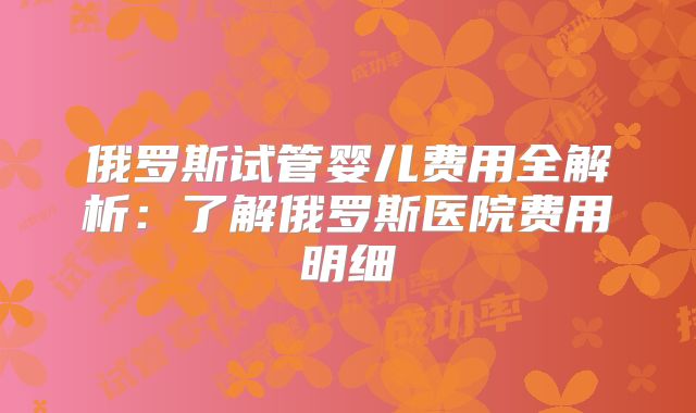 俄罗斯试管婴儿费用全解析：了解俄罗斯医院费用明细