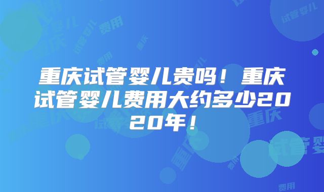 重庆试管婴儿贵吗！重庆试管婴儿费用大约多少2020年！