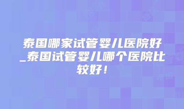 泰国哪家试管婴儿医院好_泰国试管婴儿哪个医院比较好!