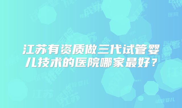 江苏有资质做三代试管婴儿技术的医院哪家最好?