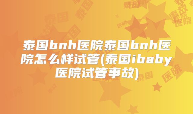 泰国bnh医院泰国bnh医院怎么样试管(泰国ibaby医院试管事故)