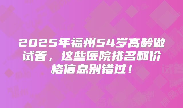 2025年福州54岁高龄做试管，这些医院排名和价格信息别错过！