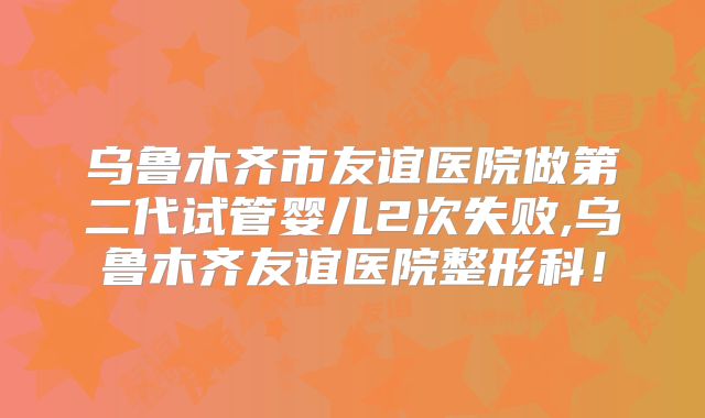 乌鲁木齐市友谊医院做第二代试管婴儿2次失败,乌鲁木齐友谊医院整形科！