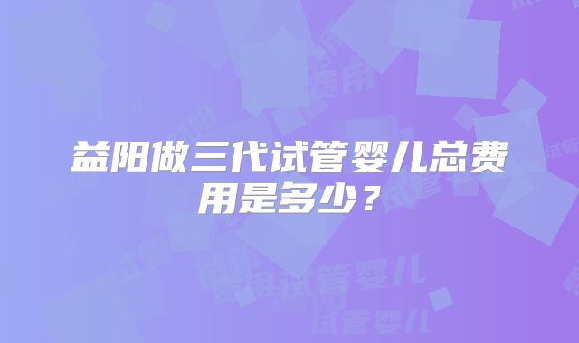 益阳做三代试管婴儿总费用是多少？