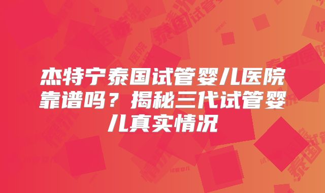 杰特宁泰国试管婴儿医院靠谱吗？揭秘三代试管婴儿真实情况