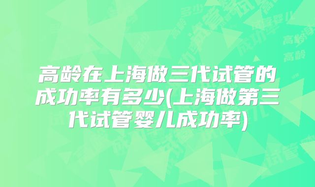 高龄在上海做三代试管的成功率有多少(上海做第三代试管婴儿成功率)