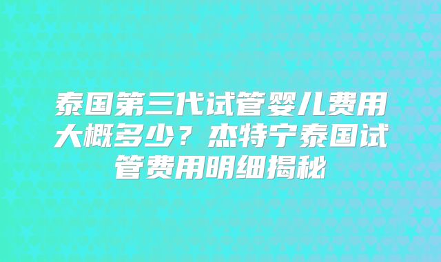 泰国第三代试管婴儿费用大概多少?杰特宁泰国试管费用明细揭秘