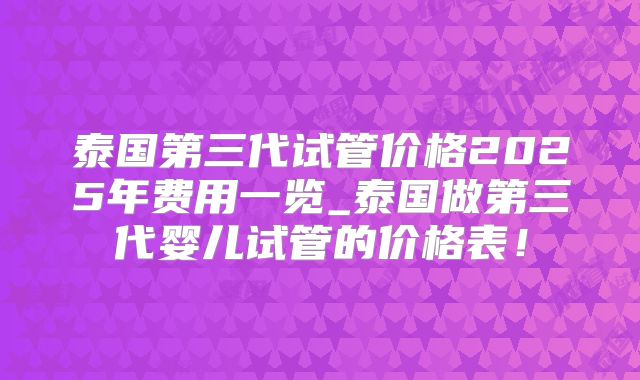泰国第三代试管价格2025年费用一览_泰国做第三代婴儿试管的价格表!