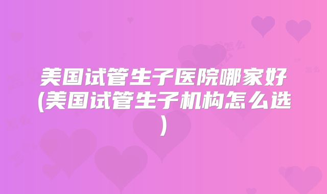 美国试管生子医院哪家好(美国试管生子机构怎么选)