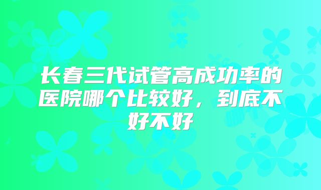 长春三代试管高成功率的医院哪个比较好，到底不好不好