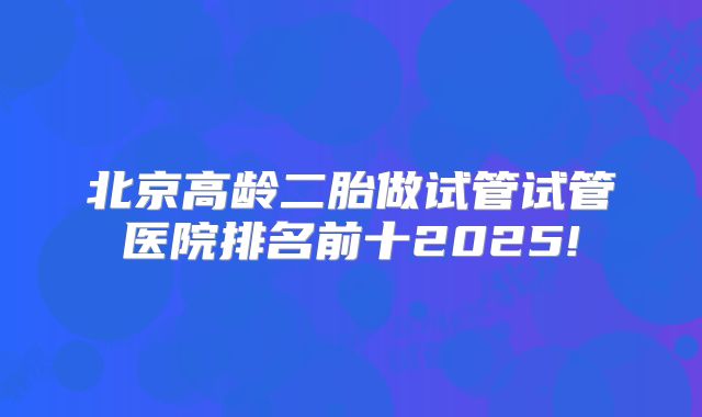 北京高龄二胎做试管试管医院排名前十2025!