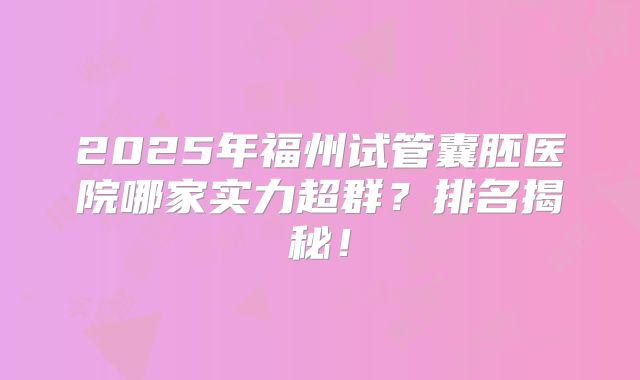 2025年福州试管囊胚医院哪家实力超群？排名揭秘！
