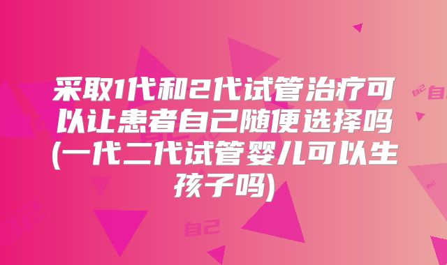 采取1代和2代试管治疗可以让患者自己随便选择吗(一代二代试管婴儿可以生孩子吗)