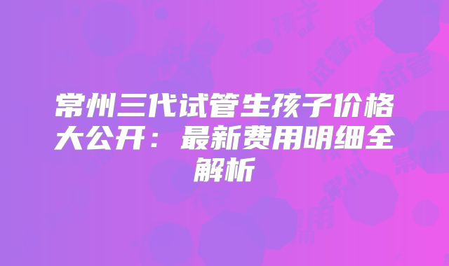 常州三代试管生孩子价格大公开：最新费用明细全解析