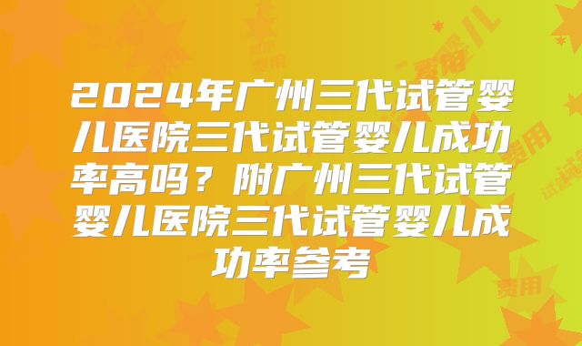 2024年广州三代试管婴儿医院三代试管婴儿成功率高吗?附广州三代试管婴儿医院三代试管婴儿成功率参考