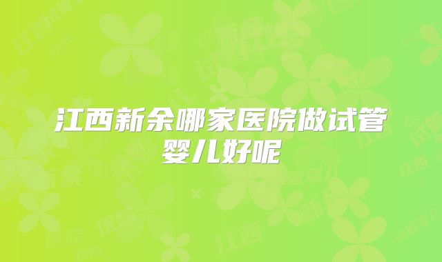 江西新余哪家医院做试管婴儿好呢