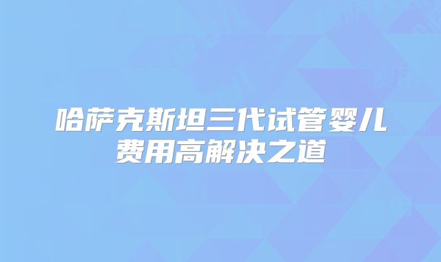 哈萨克斯坦三代试管婴儿费用高解决之道