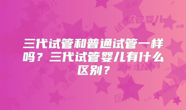 三代试管和普通试管一样吗？三代试管婴儿有什么区别？