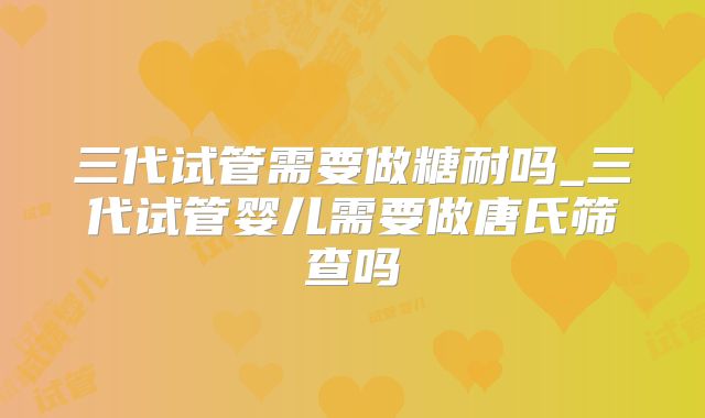 三代试管需要做糖耐吗_三代试管婴儿需要做唐氏筛查吗