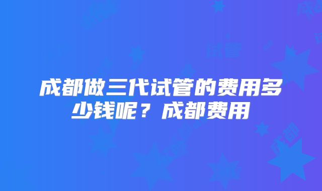 成都做三代试管的费用多少钱呢?成都费用