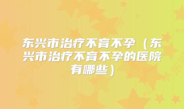 东兴市治疗不育不孕(东兴市治疗不育不孕的医院有哪些)