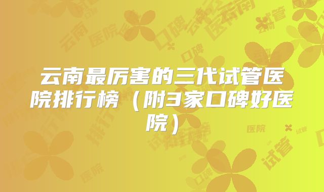 云南最厉害的三代试管医院排行榜（附3家口碑好医院）