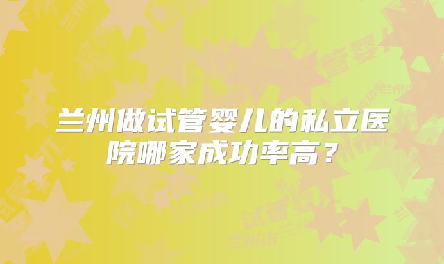 兰州做试管婴儿的私立医院哪家成功率高？