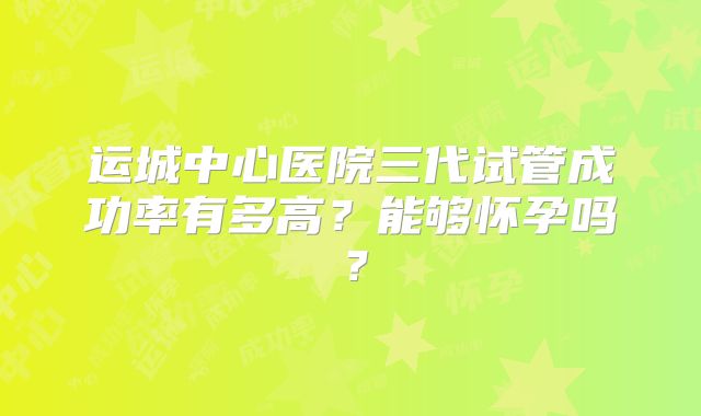 运城中心医院三代试管成功率有多高？能够怀孕吗？