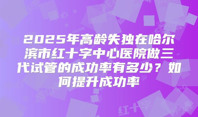 2025年高龄失独在哈尔滨市红十字中心医院做三代试管的成功率有多少?如何提升成功率