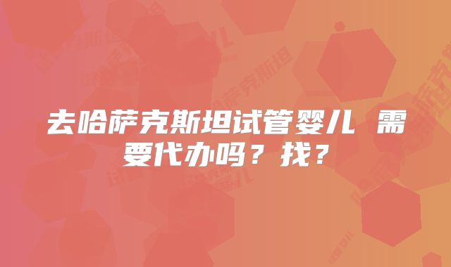 去哈萨克斯坦试管婴儿 需要代办吗？找？