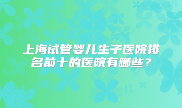 上海试管婴儿生子医院排名前十的医院有哪些？