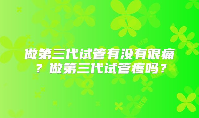 做第三代试管有没有很痛？做第三代试管疼吗？