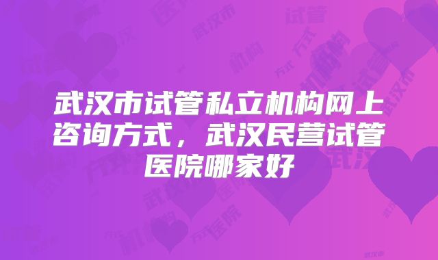 武汉市试管私立机构网上咨询方式,武汉民营试管医院哪家好