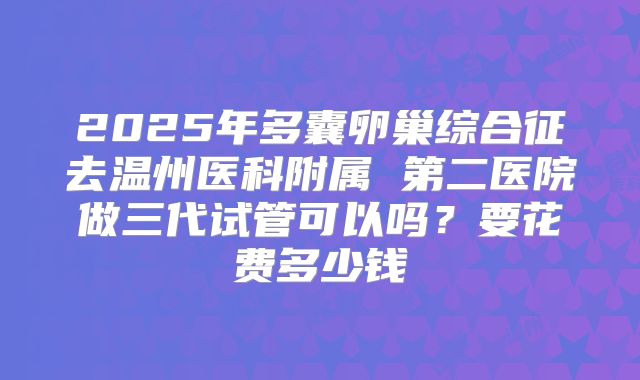 2025年多囊卵巢综合征去温州医科附属 第二医院做三代试管可以吗?要花费多少钱