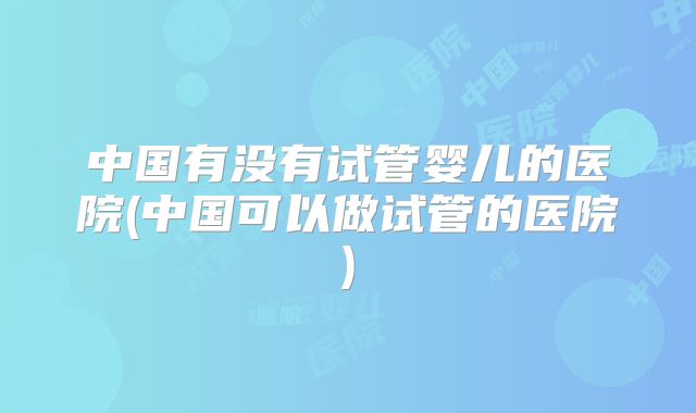 中国有没有试管婴儿的医院(中国可以做试管的医院)