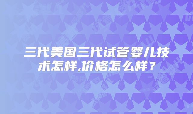 三代美国三代试管婴儿技术怎样,价格怎么样?