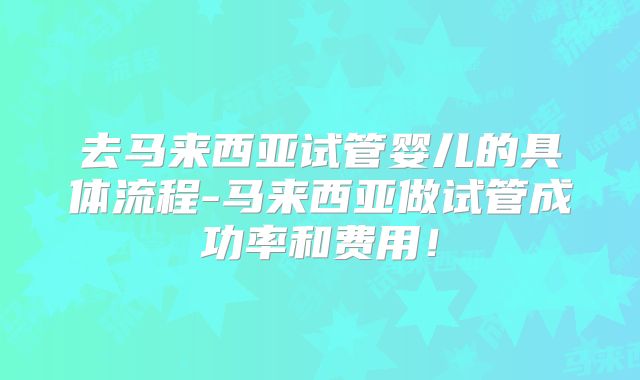 去马来西亚试管婴儿的具体流程-马来西亚做试管成功率和费用！