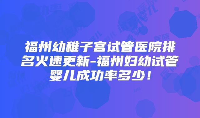 福州幼稚子宫试管医院排名火速更新-福州妇幼试管婴儿成功率多少！