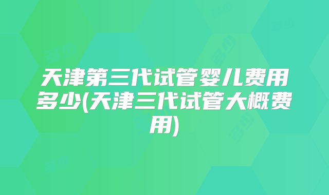 天津第三代试管婴儿费用多少(天津三代试管大概费用)